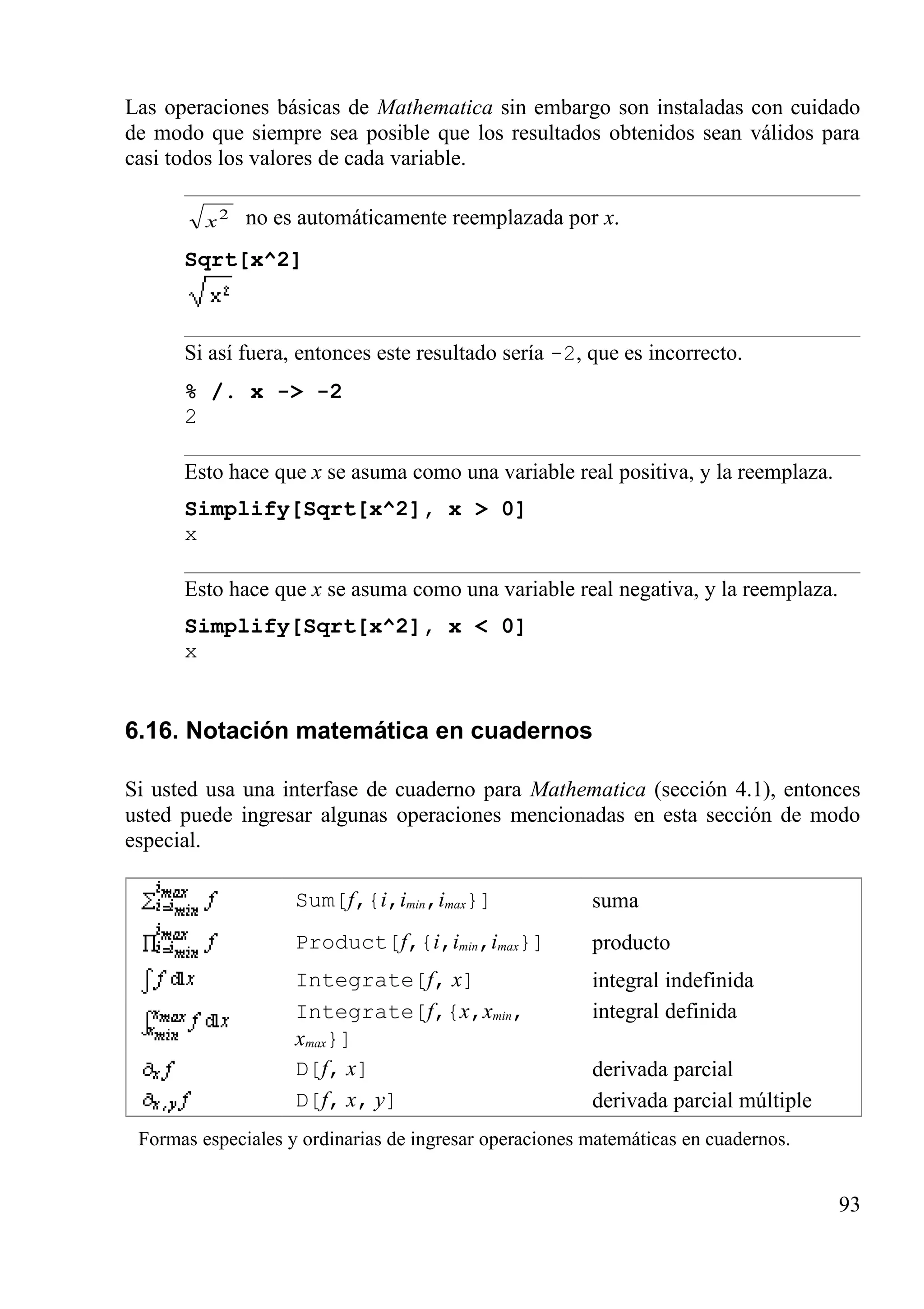 Las operaciones básicas de Mathematica sin embargo son instaladas con cuidado
de modo que siempre sea posible que los resultados obtenidos sean válidos para
casi todos los valores de cada variable.
2
x no es automáticamente reemplazada por x.
Sqrt[x^2]
Si así fuera, entonces este resultado sería -2, que es incorrecto.
% /. x -> -2
2
Esto hace que x se asuma como una variable real positiva, y la reemplaza.
Simplify[Sqrt[x^2], x > 0]
x
Esto hace que x se asuma como una variable real negativa, y la reemplaza.
Simplify[Sqrt[x^2], x < 0]
x
6.16. Notación matemática en cuadernos
Si usted usa una interfase de cuaderno para Mathematica (sección 4.1), entonces
usted puede ingresar algunas operaciones mencionadas en esta sección de modo
especial.
Sum[f,{i,imin,imax}] suma
Product[f,{i,imin,imax}] producto
Integrate[f, x] integral indefinida
Integrate[f,{x,xmin,
xmax}]
integral definida
D[f, x] derivada parcial
D[f, x, y] derivada parcial múltiple
Formas especiales y ordinarias de ingresar operaciones matemáticas en cuadernos.
93
 
