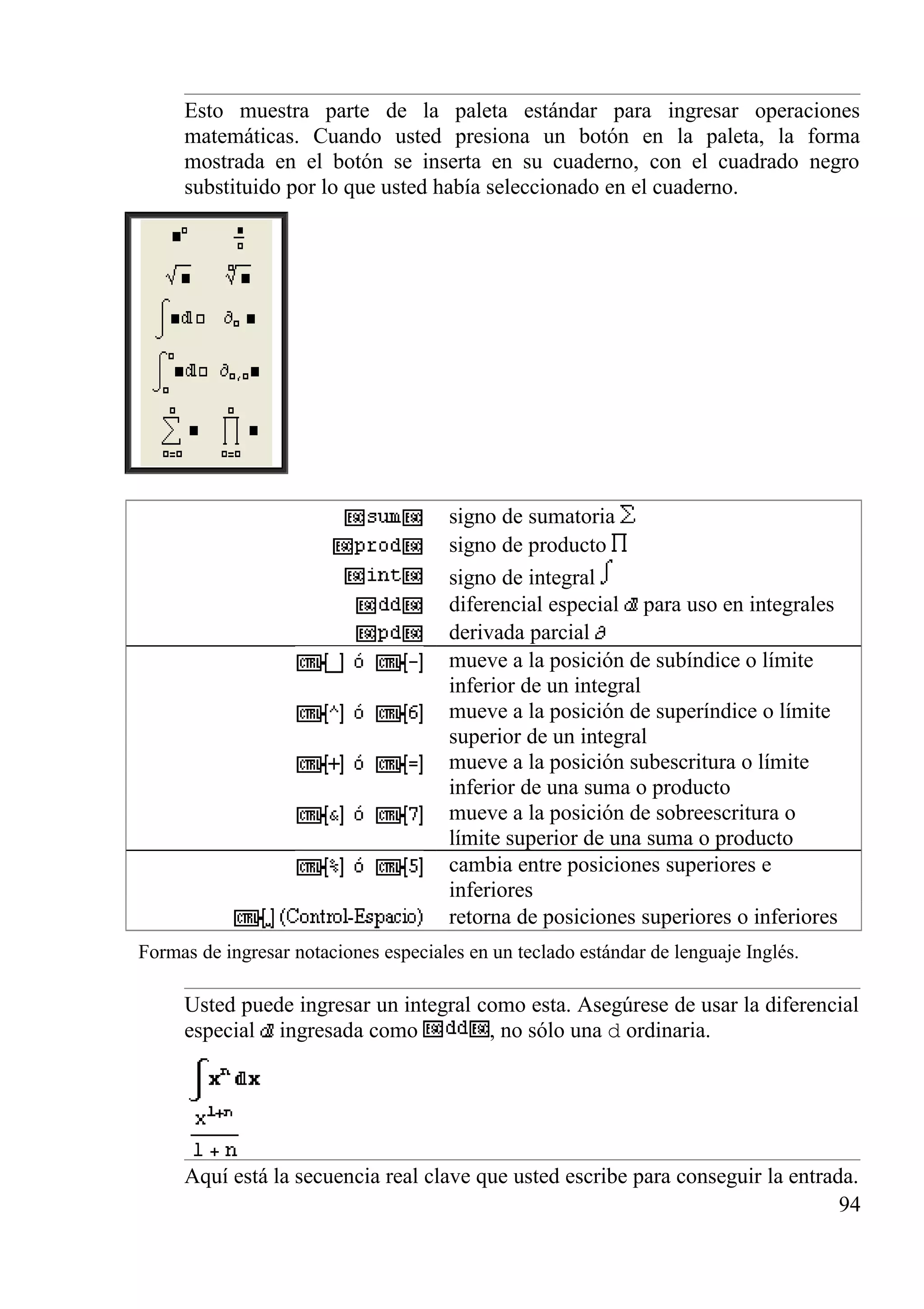 Esto muestra parte de la paleta estándar para ingresar operaciones
matemáticas. Cuando usted presiona un botón en la paleta, la forma
mostrada en el botón se inserta en su cuaderno, con el cuadrado negro
substituido por lo que usted había seleccionado en el cuaderno.
signo de sumatoria
signo de producto
signo de integral
diferencial especial para uso en integrales
derivada parcial
mueve a la posición de subíndice o límite
inferior de un integral
mueve a la posición de superíndice o límite
superior de un integral
mueve a la posición subescritura o límite
inferior de una suma o producto
mueve a la posición de sobreescritura o
límite superior de una suma o producto
cambia entre posiciones superiores e
inferiores
retorna de posiciones superiores o inferiores
Formas de ingresar notaciones especiales en un teclado estándar de lenguaje Inglés.
Usted puede ingresar un integral como esta. Asegúrese de usar la diferencial
especial ingresada como , no sólo una d ordinaria.
Aquí está la secuencia real clave que usted escribe para conseguir la entrada.
94
 