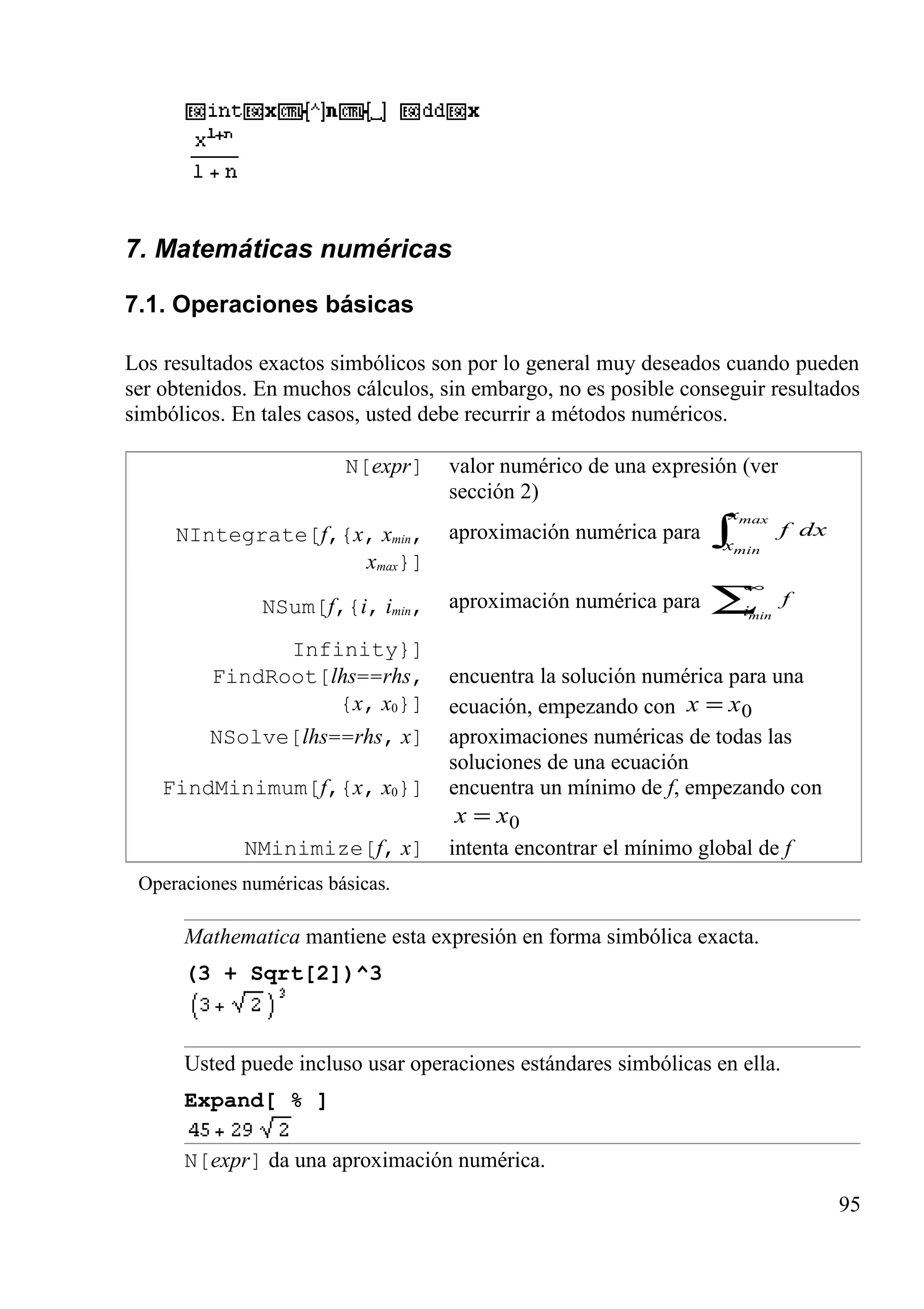 7. Matemáticas numéricas
7.1. Operaciones básicas
Los resultados exactos simbólicos son por lo general muy deseados cuando pueden
ser obtenidos. En muchos cálculos, sin embargo, no es posible conseguir resultados
simbólicos. En tales casos, usted debe recurrir a métodos numéricos.
N[expr] valor numérico de una expresión (ver
sección 2)
NIntegrate[f,{x, xmin,
xmax}]
aproximación numérica para ∫
max
min
x
x
dxf
NSum[f,{i, imin,
Infinity}]
aproximación numérica para ∑
∞
mini
f
FindRoot[lhs==rhs,
{x, x0}]
encuentra la solución numérica para una
ecuación, empezando con 0xx =
NSolve[lhs==rhs, x] aproximaciones numéricas de todas las
soluciones de una ecuación
FindMinimum[f,{x, x0}] encuentra un mínimo de f, empezando con
0xx =
NMinimize[f, x] intenta encontrar el mínimo global de f
Operaciones numéricas básicas.
Mathematica mantiene esta expresión en forma simbólica exacta.
(3 + Sqrt[2])^3
Usted puede incluso usar operaciones estándares simbólicas en ella.
Expand[ % ]
N[expr] da una aproximación numérica.
95
 