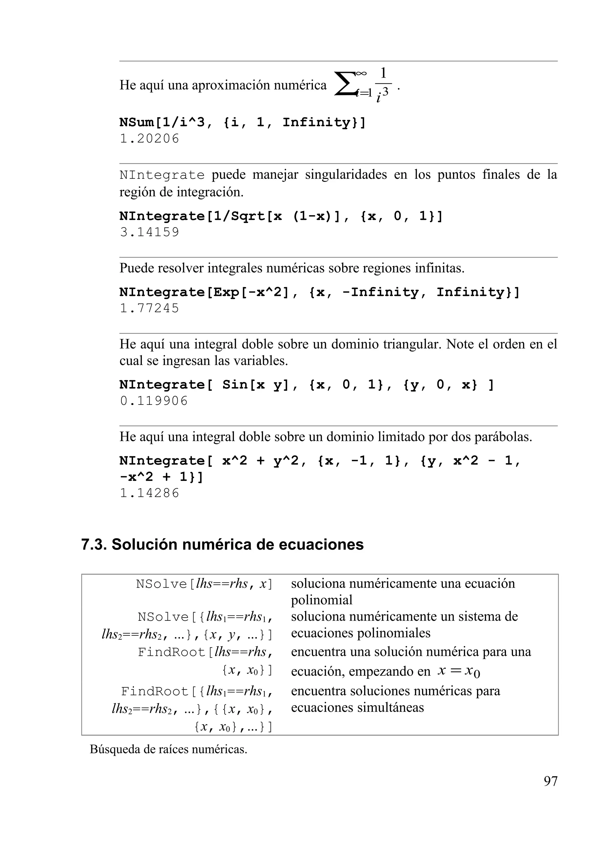 He aquí una aproximación numérica ∑
∞
=1 3
1
i i
.
NSum[1/i^3, {i, 1, Infinity}]
1.20206
NIntegrate puede manejar singularidades en los puntos finales de la
región de integración.
NIntegrate[1/Sqrt[x (1-x)], {x, 0, 1}]
3.14159
Puede resolver integrales numéricas sobre regiones infinitas.
NIntegrate[Exp[-x^2], {x, -Infinity, Infinity}]
1.77245
He aquí una integral doble sobre un dominio triangular. Note el orden en el
cual se ingresan las variables.
NIntegrate[ Sin[x y], {x, 0, 1}, {y, 0, x} ]
0.119906
He aquí una integral doble sobre un dominio limitado por dos parábolas.
NIntegrate[ x^2 + y^2, {x, -1, 1}, {y, x^2 - 1,
-x^2 + 1}]
1.14286
7.3. Solución numérica de ecuaciones
NSolve[lhs==rhs, x] soluciona numéricamente una ecuación
polinomial
NSolve[{lhs1==rhs1,
lhs2==rhs2, ...},{x, y, ...}]
soluciona numéricamente un sistema de
ecuaciones polinomiales
FindRoot[lhs==rhs,
{x, x0}]
encuentra una solución numérica para una
ecuación, empezando en 0xx =
FindRoot[{lhs1==rhs1,
lhs2==rhs2, ...},{{x, x0},
{x, x0},...}]
encuentra soluciones numéricas para
ecuaciones simultáneas
Búsqueda de raíces numéricas.
97
 