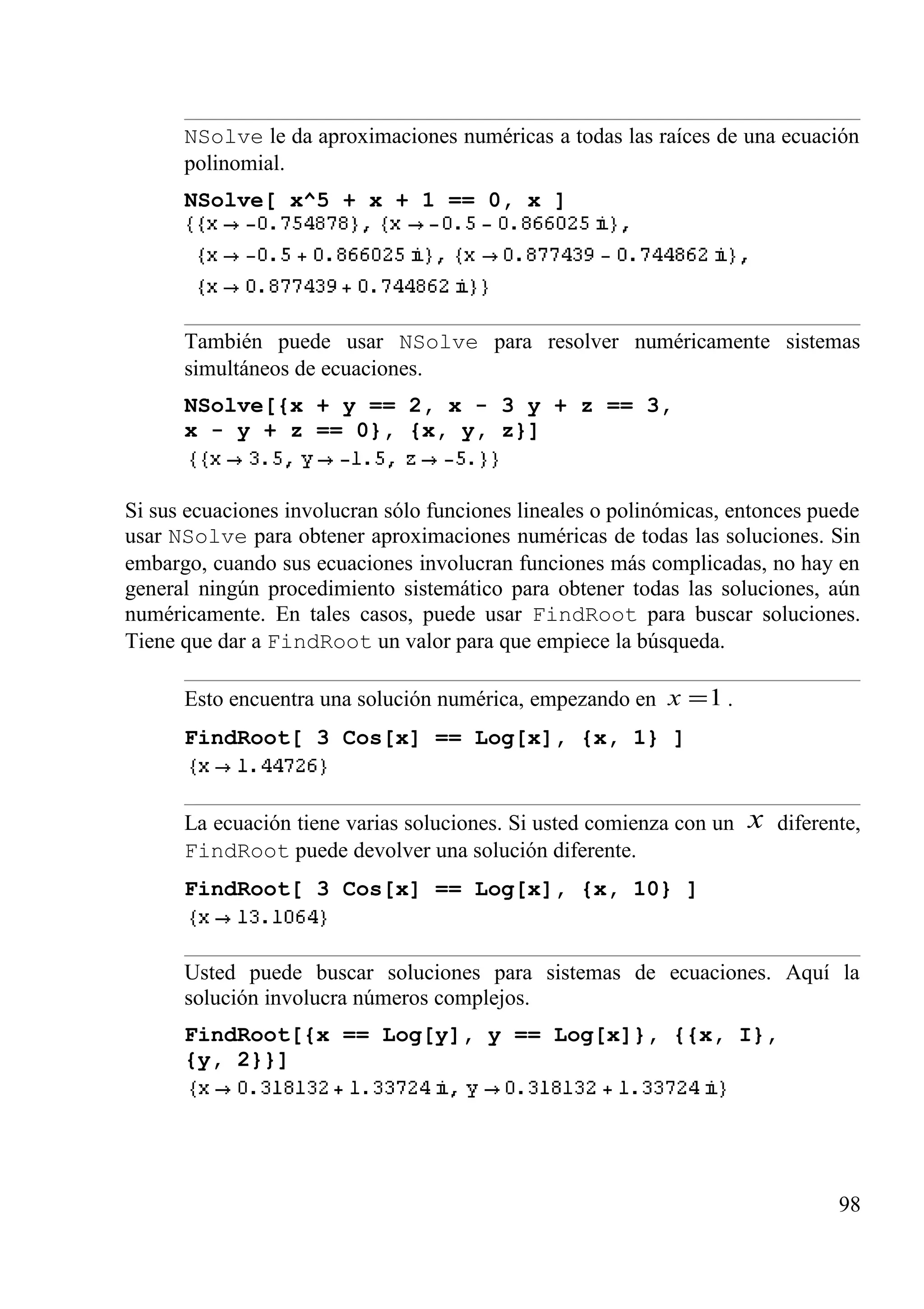 NSolve le da aproximaciones numéricas a todas las raíces de una ecuación
polinomial.
NSolve[ x^5 + x + 1 == 0, x ]
También puede usar NSolve para resolver numéricamente sistemas
simultáneos de ecuaciones.
NSolve[{x + y == 2, x - 3 y + z == 3,
x - y + z == 0}, {x, y, z}]
Si sus ecuaciones involucran sólo funciones lineales o polinómicas, entonces puede
usar NSolve para obtener aproximaciones numéricas de todas las soluciones. Sin
embargo, cuando sus ecuaciones involucran funciones más complicadas, no hay en
general ningún procedimiento sistemático para obtener todas las soluciones, aún
numéricamente. En tales casos, puede usar FindRoot para buscar soluciones.
Tiene que dar a FindRoot un valor para que empiece la búsqueda.
Esto encuentra una solución numérica, empezando en 1=x .
FindRoot[ 3 Cos[x] == Log[x], {x, 1} ]
La ecuación tiene varias soluciones. Si usted comienza con un x diferente,
FindRoot puede devolver una solución diferente.
FindRoot[ 3 Cos[x] == Log[x], {x, 10} ]
Usted puede buscar soluciones para sistemas de ecuaciones. Aquí la
solución involucra números complejos.
FindRoot[{x == Log[y], y == Log[x]}, {{x, I},
{y, 2}}]
98
 