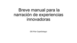 Breve manual para la
narración de experiencias
innovadoras
OEI Pilar Capelástegui

 