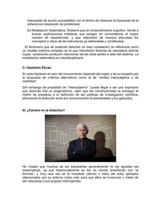 respuestas de acción susceptibles con el ánimo de restaurar la búsqueda de la
coherencia (resolución de problemas)
(b) Modelación Sistemática: Sostiene que el comportamiento cognitivo tiende a
buscar explicaciones holísticas que pongan en concordancia el mayor
número de experiencias, y que relacionen de manera articulada los
conceptos e ideas de las estructuras ya elaboradas y constituidas.
El fenómeno que se pretende describir en esta modelación se referencia como
un modelo sistema complejo en el que intervienen factores de naturaleza distinta
cuyas variaciones producen reacciones de las otras partes e islas del sistema. La
modelación sistemática es interdisciplinaria.
C- Hipótesis Éticas.
En esta hipótesis el valor del conocimiento depende del sujeto y de su empeño por
la búsqueda de criterios alternativos como el de “verdad intersubjetiva o de
viabilidad”
Sim embargo tal propiedad de “intersubjetiva” ´puede llegar a ser una expresión
que disimula mal un pragmatismo, valor que los constructivistas le entregan el
mérito de prestarse a la definición de las políticas de investigación científica,
eliminando la distinción entre los conocimientos fundamentales y los aplicados.
III. ¿Cambio en la didáctica?
He notado que muchos de los estudiantes generalmente no les agradan las
matemáticas, ya que tradicionalmente se les ha venido enseñando con “la
fórmula”, y muy rara vez se le muestran (dentro o fuera del aula) ejemplos
relacionados con su entorno (vida) real, para que ellos se involucren y traten de
dar respuesta a sus propios interrogantes.
 