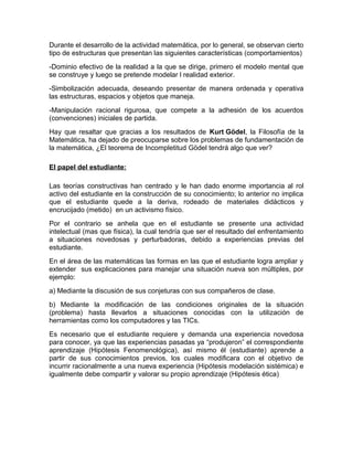 Durante el desarrollo de la actividad matemática, por lo general, se observan cierto
tipo de estructuras que presentan las siguientes características (comportamientos)
-Dominio efectivo de la realidad a la que se dirige, primero el modelo mental que
se construye y luego se pretende modelar l realidad exterior.
-Simbolización adecuada, deseando presentar de manera ordenada y operativa
las estructuras, espacios y objetos que maneja.
-Manipulación racional rigurosa, que compete a la adhesión de los acuerdos
(convenciones) iniciales de partida.
Hay que resaltar que gracias a los resultados de Kurt Gödel, la Filosofía de la
Matemática, ha dejado de preocuparse sobre los problemas de fundamentación de
la matemática, ¿El teorema de Incompletitud Gödel tendrá algo que ver?
El papel del estudiante:
Las teorías constructivas han centrado y le han dado enorme importancia al rol
activo del estudiante en la construcción de su conocimiento; lo anterior no implica
que el estudiante quede a la deriva, rodeado de materiales didácticos y
encrucijado (metido) en un activismo físico.
Por el contrario se anhela que en el estudiante se presente una actividad
intelectual (mas que física), la cual tendría que ser el resultado del enfrentamiento
a situaciones novedosas y perturbadoras, debido a experiencias previas del
estudiante.
En el área de las matemáticas las formas en las que el estudiante logra ampliar y
extender sus explicaciones para manejar una situación nueva son múltiples, por
ejemplo:
a) Mediante la discusión de sus conjeturas con sus compañeros de clase.
b) Mediante la modificación de las condiciones originales de la situación
(problema) hasta llevarlos a situaciones conocidas con la utilización de
herramientas como los computadores y las TICs.
Es necesario que el estudiante requiere y demanda una experiencia novedosa
para conocer, ya que las experiencias pasadas ya “produjeron” el correspondiente
aprendizaje (Hipótesis Fenomenológica), así mismo él (estudiante) aprende a
partir de sus conocimientos previos, los cuales modificara con el objetivo de
incurrir racionalmente a una nueva experiencia (Hipótesis modelación sistémica) e
igualmente debe compartir y valorar su propio aprendizaje (Hipótesis ética)
 