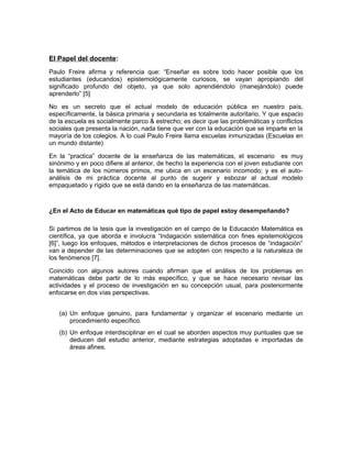 El Papel del docente:
Paulo Freire afirma y referencia que: “Enseñar es sobre todo hacer posible que los
estudiantes (educandos) epistemológicamente curiosos, se vayan apropiando del
significado profundo del objeto, ya que solo aprendiéndolo (manejándolo) puede
aprenderlo” [5]
No es un secreto que el actual modelo de educación pública en nuestro país,
específicamente, la básica primaria y secundaria es totalmente autoritario. Y que espacio
de la escuela es socialmente parco & estrecho; es decir que las problemáticas y conflictos
sociales que presenta la nación, nada tiene que ver con la educación que se imparte en la
mayoría de los colegios. A lo cual Paulo Freire llama escuelas inmunizadas (Escuelas en
un mundo distante)
En la “practica” docente de la enseñanza de las matemáticas, el escenario es muy
sinónimo y en poco difiere al anterior, de hecho la experiencia con el joven estudiante con
la temática de los números primos, me ubica en un escenario incomodo; y es el auto-
análisis de mi práctica docente al punto de sugerir y esbozar al actual modelo
empaquetado y rígido que se está dando en la enseñanza de las matemáticas.
¿En el Acto de Educar en matemáticas qué tipo de papel estoy desempeñando?
Si partimos de la tesis que la investigación en el campo de la Educación Matemática es
científica, ya que aborda e involucra “Indagación sistemática con fines epistemológicos
[6]”, luego los enfoques, métodos e interpretaciones de dichos procesos de “indagación”
van a depender de las determinaciones que se adopten con respecto a la naturaleza de
los fenómenos [7].
Coincido con algunos autores cuando afirman que el análisis de los problemas en
matemáticas debe partir de lo más específico, y que se hace necesario revisar las
actividades y el proceso de investigación en su concepción usual, para posteriormente
enfocarse en dos vías perspectivas.
(a) Un enfoque genuino, para fundamentar y organizar el escenario mediante un
procedimiento específico.
(b) Un enfoque interdisciplinar en el cual se aborden aspectos muy puntuales que se
deducen del estudio anterior, mediante estrategias adoptadas e importadas de
áreas afines.
 
