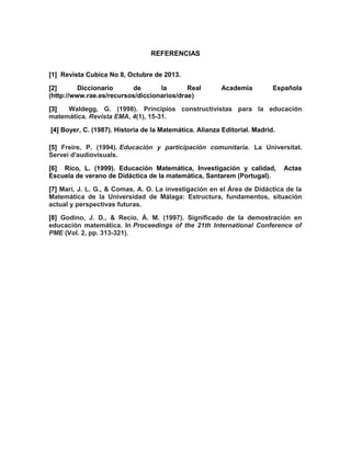 REFERENCIAS
[1] Revista Cubica No 8, Octubre de 2013.
[2] Diccionario de la Real Academia Española
(http://www.rae.es/recursos/diccionarios/drae)
[3][3] Waldegg, G. (1998). Principios constructivistas para la educación
matemática. Revista EMA, 4(1), 15-31.
[4][4] Boyer, C. (1987). Historia de la Matemática. Alianza Editorial. Madrid.
[5] Freire, P. (1994). Educación y participación comunitaria. La Universitat.
Servei d'audiovisuals.
[6] Rico, L. (1999). Educación Matemática, Investigación y calidad, Actas
Escuela de verano de Didáctica de la matemática, Santarem (Portugal).
[7] Marí, J. L. G., & Comas, A. O. La investigación en el Área de Didáctica de la
Matemática de la Universidad de Málaga: Estructura, fundamentos, situación
actual y perspectivas futuras.
[8] Godino, J. D., & Recio, Á. M. (1997). Significado de la demostración en
educación matemática. In Proceedings of the 21th International Conference of
PME (Vol. 2, pp. 313-321).
 