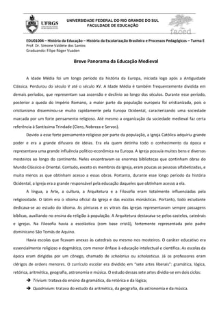 UNIVERSIDADE FEDERAL DO RIO GRANDE DO SUL
                                       FACULDADE DE EDUCAÇÃO



       EDU01004 – História da Educação – História da Escolarização Brasileira e Processos Pedagógicos – Turma E
       Prof. Dr. Simone Valdete dos Santos
       Graduando: Filipe Róger Vuaden

                                  Breve Panorama da Educação Medieval


       A Idade Média foi um longo período da história da Europa, iniciada logo após a Antiguidade
Clássica. Perdurou do século V até o século XV. A Idade Média é também frequentemente dividida em
demais períodos, que representam sua ascensão e declínio ao longo dos séculos. Durante esse período,
posterior a queda do Império Romano, a maior parte da população europeia foi cristianizada, pois o
cristianismo disseminou-se muito rapidamente pela Europa Ocidental, caracterizando uma sociedade
marcada por um forte pensamento religioso. Até mesmo a organização da sociedade medieval faz certa
referência à Santíssima Trindade (Clero, Nobreza e Servos).
       Devido a esse forte pensamento religioso por parte da população, a Igreja Católica adquiriu grande
poder e era a grande difusora de ideias. Era ela quem detinha todo o conhecimento da época e
representava uma grande influência político-econômica na Europa. A Igreja possuía muitos bens e diversos
mosteiros ao longo do continente. Neles encontravam-se enormes bibliotecas que continham obras do
Mundo Clássico e Oriental. Contudo, exceto os membros da Igreja, eram poucas as pessoas alfabetizadas, e
muito menos as que obtinham acesso a essas obras. Portanto, durante esse longo período da história
Ocidental, a Igreja era a grande responsável pela educação daqueles que obtinham acesso a ela.
       A língua, a Arte, a cultura, a Arquitetura e a Filosofia eram totalmente influenciadas pela
religiosidade. O latim era o idioma oficial da Igreja e das escolas monásticas. Portanto, todo estudante
dedicava-se ao estudo do idioma. As pinturas e os vitrais das igrejas representavam sempre passagens
bíblicas, auxiliando no ensina da religião à população. A Arquitetura destacava-se pelos castelos, catedrais
e igrejas. Na Filosofia havia a escolástica (com base cristã), fortemente representada pelo padre
dominicano São Tomás de Aquino.
       Havia escolas que ficavam anexas às catedrais ou mesmo nos mosteiros. O caráter educativo era
essencialmente religioso e dogmático, com menor ênfase à educação intelectual e científica. As escolas da
época eram dirigidas por um cônego, chamado de scholarius ou scholasticus. Já os professores eram
clérigos de ordens menores. O currículo escolar era dividido em “sete artes liberais”: gramática, lógica,
retórica, aritmética, geografia, astronomia e música. O estudo dessas sete artes dividia-se em dois ciclos:
        Trivium: tratava do ensino da gramática, da retórica e da lógica;
        Quadrivium: tratava do estudo da aritmética, da geografia, da astronomia e da música.
 