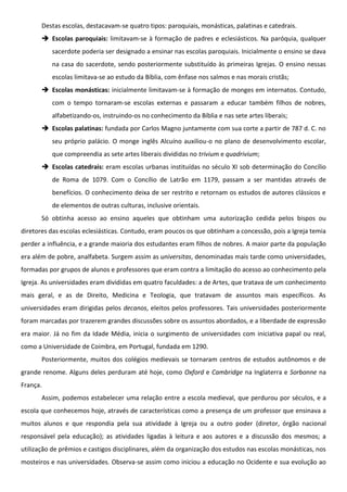 Destas escolas, destacavam-se quatro tipos: paroquiais, monásticas, palatinas e catedrais.
        Escolas paroquiais: limitavam-se à formação de padres e eclesiásticos. Na paróquia, qualquer
          sacerdote poderia ser designado a ensinar nas escolas paroquiais. Inicialmente o ensino se dava
          na casa do sacerdote, sendo posteriormente substituído às primeiras Igrejas. O ensino nessas
          escolas limitava-se ao estudo da Bíblia, com ênfase nos salmos e nas morais cristãs;
        Escolas monásticas: inicialmente limitavam-se à formação de monges em internatos. Contudo,
          com o tempo tornaram-se escolas externas e passaram a educar também filhos de nobres,
          alfabetizando-os, instruindo-os no conhecimento da Bíblia e nas sete artes liberais;
        Escolas palatinas: fundada por Carlos Magno juntamente com sua corte a partir de 787 d. C. no
          seu próprio palácio. O monge inglês Alcuíno auxiliou-o no plano de desenvolvimento escolar,
          que compreendia as sete artes liberais divididas no trivium e quadrivium;
        Escolas catedrais: eram escolas urbanas instituídas no século XI sob determinação do Concílio
          de Roma de 1079. Com o Concílio de Latrão em 1179, passam a ser mantidas através de
          benefícios. O conhecimento deixa de ser restrito e retornam os estudos de autores clássicos e
          de elementos de outras culturas, inclusive orientais.
       Só obtinha acesso ao ensino aqueles que obtinham uma autorização cedida pelos bispos ou
diretores das escolas eclesiásticas. Contudo, eram poucos os que obtinham a concessão, pois a Igreja temia
perder a influência, e a grande maioria dos estudantes eram filhos de nobres. A maior parte da população
era além de pobre, analfabeta. Surgem assim as universitas, denominadas mais tarde como universidades,
formadas por grupos de alunos e professores que eram contra a limitação do acesso ao conhecimento pela
Igreja. As universidades eram divididas em quatro faculdades: a de Artes, que tratava de um conhecimento
mais geral, e as de Direito, Medicina e Teologia, que tratavam de assuntos mais específicos. As
universidades eram dirigidas pelos decanos, eleitos pelos professores. Tais universidades posteriormente
foram marcadas por trazerem grandes discussões sobre os assuntos abordados, e a liberdade de expressão
era maior. Já no fim da Idade Média, inicia o surgimento de universidades com iniciativa papal ou real,
como a Universidade de Coimbra, em Portugal, fundada em 1290.
       Posteriormente, muitos dos colégios medievais se tornaram centros de estudos autônomos e de
grande renome. Alguns deles perduram até hoje, como Oxford e Cambridge na Inglaterra e Sorbonne na
França.
       Assim, podemos estabelecer uma relação entre a escola medieval, que perdurou por séculos, e a
escola que conhecemos hoje, através de características como a presença de um professor que ensinava a
muitos alunos e que respondia pela sua atividade à Igreja ou a outro poder (diretor, órgão nacional
responsável pela educação); as atividades ligadas à leitura e aos autores e a discussão dos mesmos; a
utilização de prêmios e castigos disciplinares, além da organização dos estudos nas escolas monásticas, nos
mosteiros e nas universidades. Observa-se assim como iniciou a educação no Ocidente e sua evolução ao
 