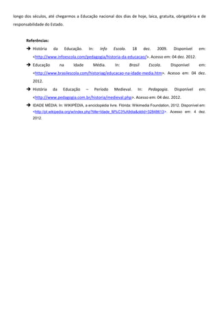 longo dos séculos, até chegarmos a Educação nacional dos dias de hoje, laica, gratuita, obrigatória e de
responsabilidade do Estado.


       Referências:
        História     da        Educação.       In:     Info    Escola.     18         dez.   2009.    Disponível   em:
          <http://www.infoescola.com/pedagogia/historia-da-educacao/>. Acesso em: 04 dez. 2012.
        Educação          na       Idade         Média.        In:       Brasil         Escola.      Disponível    em:
          <http://www.brasilescola.com/historiag/educacao-na-idade-media.htm>. Acesso em: 04 dez.
          2012.
        História     da    Educação        –         Período   Medieval.        In:     Pedagogia.    Disponível   em:
          <http://www.pedagogia.com.br/historia/medieval.php>. Acesso em: 04 dez. 2012.
        IDADE MÉDIA. In: WIKIPÉDIA, a enciclopédia livre. Flórida: Wikimedia Foundation, 2012. Disponível em:
          <http://pt.wikipedia.org/w/index.php?title=Idade_M%C3%A9dia&oldid=32848613>. Acesso em: 4 dez.
          2012.
 