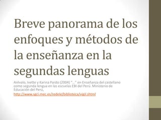 Breve panorama de los
enfoques y métodos de
la enseñanza en la
segundas lenguas
Arévalo, Ivette y Karina Pardo (2004) “…” en Enseñanza del castellano
como segunda lengua en las escuelas EBI del Perú. Ministerio de
Educación del Perú,
http://www.sgci.mec.es/redele/biblioteca/vigil.shtml
 