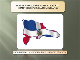 PLAZAS Y PASEOS POR LA ISLA DE SANTO
   DOMINGO (REPÚBLICA DOMINICANA)




ESCRIBIENDO LA HISTORIA EN EL ESPACIO PÚBLICO
 
