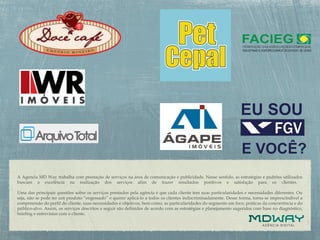 A Agencia MD Way trabalha com prestação de serviços na área de comunicação e publicidade. Nesse sentido, as estratégias e padrões utilizados
buscam a excelência na realização dos serviços afim de trazer resultados positivos e satisfação para os clientes.
Uma das principais questões sobre os serviços prestados pela agência é que cada cliente tem suas particularidades e necessidades diferentes. Ou
seja, não se pode ter um produto “engessado” e querer aplicá-lo a todos os clientes indiscriminadamente. Desse forma, torna-se imprescindível a
compreensão do perfil do cliente, suas necessidades e objetivos, bem como, as particularidades do segmento em foco, práticas da concorrência e do
público-alvo. Assim, os serviços descritos a seguir são definidos de acordo com as estratégias e planejamento sugeridos com base no diagnóstico,
briefing e entrevistas com o cliente.
 