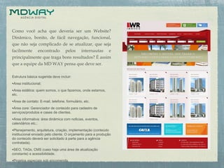 Como você acha que deveria ser um Website?
Dinâmico, bonito, de fácil navegação, funcional,
que não seja complicado de se atualizar, que seja
facilmente encontrado pelos internautas e
principalmente que traga bons resultados? É assim
que a equipe da MD WAY pensa que deve ser.
Estrutura básica sugerida deve incluir:
•Área institucional;
•Área estática: quem somos, o que fazemos, onde estamos,
etc.
•Área de contato: E-mail, telefone, formulário, etc.
•Área core: Gerenciador de conteúdo para cadastro de
serviços/produtos e cases de clientes.
•Área informativa: área dinâmica com notícias, eventos,
calendários etc.;
•Planejamento, arquitetura, criação, implementação (conteúdo
institucional enviado pelo cliente. O orçamento para a produção
do conteúdo deverá ser solicitado à parte para a agência
contratada).
•SEO, TAGs, CMS (caso haja uma área de atualização
constante) e acessibilidade.
•Projetos especiais sob encomenda.
 