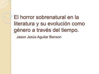 El horror sobrenatural en la
literatura y su evolución como
género a través del tiempo.
Jason Jesús Aguilar Benson
 