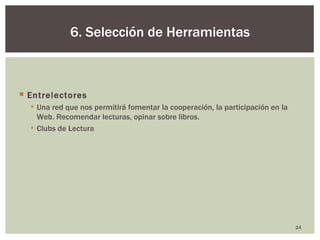 6. Selección de Herramientas



 Entrelectores
   Una red que nos permitirá fomentar la cooperación, la participación en la
    Web. Recomendar lecturas, opinar sobre libros.
   Clubs de Lectura




                                                                                24
 