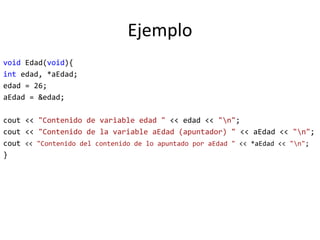 Ejemplo
void Edad(void){
int edad, *aEdad;
edad = 26;
aEdad = &edad;
cout << "Contenido de variable edad " << edad << "n";
cout << "Contenido de la variable aEdad (apuntador) " << aEdad << "n";
cout << "Contenido del contenido de lo apuntado por aEdad " << *aEdad << "n";
}
 