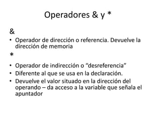 Operadores & y *
&
• Operador de dirección o referencia. Devuelve la
dirección de memoria
*
• Operador de indirección o “desreferencia”
• Diferente al que se usa en la declaración.
• Devuelve el valor situado en la dirección del
operando – da acceso a la variable que señala el
apuntador
 