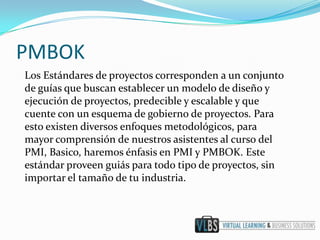 PMBOK
Los Estándares de proyectos corresponden a un conjunto
de guías que buscan establecer un modelo de diseño y
ejecución de proyectos, predecible y escalable y que
cuente con un esquema de gobierno de proyectos. Para
esto existen diversos enfoques metodológicos, para
mayor comprensión de nuestros asistentes al curso del
PMI, Basico, haremos énfasis en PMI y PMBOK. Este
estándar proveen guiás para todo tipo de proyectos, sin
importar el tamaño de tu industria.
 