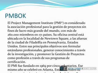 PMBOK
El Project Management Institute (PMI®) es considerado
la asociación profesional para la gestión de proyectos sin
fines de lucro más grande del mundo, con más de
260.000 miembros en 171 países. Su oficina central está
ubicada en la localidad de Newtown Square, a las afueras
de la ciudad de Filadelfia en Pennsylvania, Estados
Unidos. Entre sus principales objetivos son formular
estándares profesionales, generar conocimiento a través
de la investigación, y promover la Gestión de Proyectos
como profesión a través de sus programas de
certificación.
El PMI fue fundado en 1969 por cinco voluntarios. Ese
mismo año se celebró en Atlanta, Estados Unidos su
 