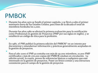 PMBOK
 Durante los años 1970 se fundó el primer capítulo, y se llevó a cabo el primer
    seminario fuera de los Estados Unidos; para fines de la década el total de
    miembros bordeaba los 2,000.
    Durante los años 1980 se efectuó la primera evaluación para la certificación
    como Profesional en gestión de Proyectos (PMP por sus siglas en inglés), y se
    estableció un código de ética para la profesión.


    En 1987, el PMI publicó la primera edición del PMBOK® en un intento por
    documentar y estandarizar información y prácticas generalmente aceptadas en
    la gestión de proyectos.

    Para el año 2000 el PMI ya contaba con más de 50,000 miembros, 10,000 PMP
    certificados y más de 270,000 copias del PMBOK estaban en circulación. La
    edición actual, la cuarta, provee de referencias básicas a cualquiera que esté
    interesado en la gestión de proyectos. Posee un léxico común y una estructura
    consistente para el campo de la gestión de proyectos
 
