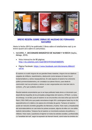 BREVE RESEÑA SOBRE OBRAS DE NAZISMO DE FERNANDO
NAVARRO
Hasta la fecha (2013) he publicado 2 libros sobre el totalitarismo nazi (y en
breve sacaré otro sobre el comunista):
1. NAVARRO, F. DICCIONARIO BIOGRÁFICO DE NAZISMO Y III REICH (Sepha,
Málaga, 2010).
• Vista interactiva de 80 páginas:
http://es.calameo.com/read/0015191543a018d835ffc
• Página Facebook: https://www.facebook.com/diccionario.IIIReich?
ref=hl
El nazismo no ocultó ninguna de sus grandes líneas maestras, ninguno de sus objetivos
cargados de nihilismo, resentimiento y destrucción (como tampoco lo hacen hoy el
fundamentalismo y ciertos neopopulismos). En este aspecto el nazismo fue coherente:
publicó pormenorizadamente y sin complejos sus planes futuros, pues desde la
cosmovisión nazi sus principios y valores no eran vergonzantes sino más bien todo lo
contrario. ¿Por qué ocultarlos entonces?
Resulta bastante sorprendente que no se haya publicado hasta ahora un diccionario que
desarrolle las biografías de los principales protagonistas del nazismo y III Reich. La tarea,
sin embargo, no es fácil, pues el nazismo no se circunscribe a los doce años que duró el III
Reich (1933-1945) sino que puede remontarse al siglo XIX o prolongarse hasta hoy en día,
especialmente en lo relativo a la captura de criminales de guerra. Tampoco el nazismo
puede ser reducido al ámbito geográfico de Alemania y Austria. Hubo nazis y simpatizantes
del nacionalsocialismo en casi todos los países europeos, algunos de ellos con una sólida
tradición democrática. Tampoco fue el nazismo un movimiento exclusivo de políticos y
militares. Hubo nazis y opositores al régimen en todos los estratos sociales y profesionales.
La “banalidad del mal”, según la expresión de Hannah Arendt, cubrió todos los ámbitos de
 