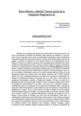 Breve Reseña y reflexión Teorica acerca de la
                    Integración Regional en AL


                                                                                      Lic.Mª Celeste Gigli Box
                                                                                            UNLP (Argentina)
                                                                                      mcgb_br@yahoo.com.br




                                       Latinoamérica mira
             La libertad es aquella facultad que aumenta la utilidad de todas las demás facultades.
                                                  Inmanuel Kant

               Tres cosas ayudan a sobrellevar las dificultades: la esperanza, el sueño y la risa.
                                               Inmanuel Kant



         Siguiendo con las perspectivas teóricas de la política exterior latinoamericana (en más:
PELA), que presenta el politólogo Van Klaveren, debo remarcar una aclaración. La que, por
cierto, no es en lo absoluto nueva, ya que es exactamente lo que plantea el autor. Me refiero que
la exposición sintética que sigue será tomada en el sentido más dinámico posible a los fines de
respetar y continuar la pretensión de Van Klaveren acerca de la complementación de los
enfoques. Armemos una suerte de esquema con los siguientes puntos expuestos por el autor.
Intentaré ser extremadamente sumaria a los fines de poder reutilizar lo expuesto sumando los
cambios en el sistema global en la actualidad. Partiendo de las Fuentes Externas de la política
exterior, el Sistema Internacional ha presentado modificaciones en sus unidades y la distribución
de sus recursos. Esto supone que América latina es reactiva a los factores externos –que a su
vez, son negativos. Exponentes de esto son los cuellos de botella externos, la IED con la alta
dependencia externa que conlleva, entre otros efectos. Escenario que la CEPAL proponía
cambiar con el ISI, la Integración Regional, la promoción de la producción manufacturera, etc.
Allende las complicaciones fácticas y objeciones que se le han hecho a este modelo, los
paradigmas estructuralistas, marxistas o neoliberales, persisten. De hecho, la teoría de la
dependencia puede ser tomada desde lo sistémico, aunque no enfoque explícitamente la PELA,
ha estudiado el comportamiento de las elites y sus lazos con la economía mundial, el
endeudamiento externo, la cooperación en los programas de intercambio militar y educacional,
vistos como medios de penetración en este continente. Todo esto distorsiona el surgimiento del
capitalismo en la región. Pero lo común allende el enfoque conceptual es que las políticas
exteriores latinoamericanas son similares, ya que tienen objetivos y elementos comunes. A pesar
de los matices, la PELA se la interpreta regionalmente, estimación que sabemos no es tan
certera. El autor señala con presteza, que, este modo de interpretación, puede llevar a
malinterpretar las diferencias que de hecho existen entre cada país, como vedar [o presuponer
que se identifican] las variables internas del sistema. En el caso de la Política de Poder, la PELA
es un escenario de competencia regional, sea en la Cuenca del Plata o bien en Centroamérica.
Los sistemas políticos más pequeños, como Suriname, Ecuador, Paraguay, pueden
aprovecharse de las rivalidades anteriores pidiendo beneficios. En síntesis, la persistencia de
 