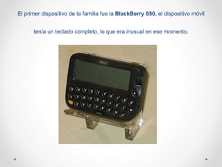 El primer dispositivo de la familia fue la BlackBerry 850, el dispositivo móvil
tenía un teclado completo, lo que era inusual en ese momento.
 