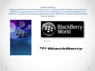 Sistema operativo
Imagen corporativa de la compañía proporciona un sistema operativo multitarea para todas las
BlackBerry, lo que permite un uso intensivo de los dispositivos de entrada disponibles en los
teléfonos, en particular la rueda de desplazamiento años 1999-2010 y el desde septiembre 2009
hasta el presente
 