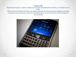 El gran salto
Blackberry Passport, el último modelo con una gran pantalla táctil cuadrada y un teclado de uso
táctil.
RIM anunció, en febrero de 2009, que estaba expandiendo sus operaciones globales mediante
la apertura de una oficina y centro de entrenamiento en el norte de Sídney, Nueva Gales del
Sur, Australia
 