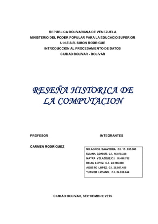 REPUBLICA BOLIVARIANA DE VENEZUELA
MINISTERIO DEL PODER POPULAR PARA LA EDUCACIO SUPERIOR
U.N.E.S.R. SIMON RODRIGUE
INTRODUCCION AL PROCESAMIENTO DE DATOS
CIUDAD BOLIVAR - BOLIVAR
RESEÑA HISTORICA DE
LA COMPUTACION
PROFESOR INTEGRANTES
CARMEN RODRIGUEZ
CIUDAD BOLIVAR, SEPTIEMBRE 2015
MILAGROS SAAVEDRA. C.I. 15 .635.903
ELIANA GONIER. C.I. 15.970.338
MAYRA VELAZQUE.C.I. 16.498.752
DELIA LOPEZ. C.I. 24.186.888
AGUSTO LOPEZ. C.I. 25.087.455
YUSMER LZCANO. C.I. 24.038.644
 