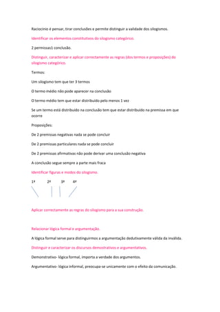 Raciocínio é pensar, tirar conclusões e permite distinguir a validade dos silogismos.
Identificar os elementos constitutivos do silogismo categórico.
2 permissas1 conclusão.
Distinguir, caracterizar e aplicar correctamente as regras (dos termos e proposições) do
silogismo categórico.
Termos:
Um silogismo tem que ter 3 termos
O termo médio não pode aparecer na conclusão
O termo médio tem que estar distribuído pelo menos 1 vez
Se um termo está distribuído na conclusão tem que estar distribuído na premissa em que
ocorre
Proposições:
De 2 premissas negativas nada se pode concluir
De 2 premissas particulares nada se pode concluir
De 2 premissas afirmativas não pode derivar uma conclusão negativa
A conclusão segue sempre a parte mais fraca
Identificar figuras e modos do silogismo.
1ª

2ª

3ª

4ª

Aplicar correctamente as regras do silogismo para a sua construção.

Relacionar lógica formal e argumentação.
A lógica formal serve para distinguirmos a argumentação dedutivamente válida da inválida.
Distinguir e caracterizar os discursos demostrativos e argumentativos.
Demonstrativo- lógica formal, importa a verdade dos argumentos.
Argumentativo- lógica informal, preocupa-se unicamente com o efeito da comunicação.

 