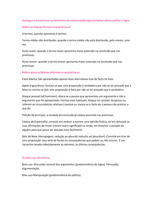 Distinguir e caracterizar os elementos da comunicação argumentativa: ethos, pathos e logos.
Refere as falácias formais e caracteriza-as
4 termos: quando apresenta 4 termos
Termo médio não distribuído: quando o termo médio não está distribuído, pelo menos, uma
vez.
Ilícita maior: quando o termo maior apresenta maior extensão na conclusão que nas
premissas.
Ilícita menor: quando o termo menor apresenta maior extensão na conclusão que nas
premissas.
Refere quais as falácias informais e caracteriza-as
Falso dilema: São apresentadas apenas duas alternativas mas de facto há mais
Apelo á ignorância: Conclui-se que uma proposição é verdadeira por não se ter provado que é
falsa ou conclui-se que uma proposição é falsa por não se ter provado que é verdadeira
Ataque pessoal (ad hominem): Ataca-se a pessoa que apresentou um argumento e não o
argumento que foi apresentado. Formas mais habituais: Ataque ao carácter da pessoa ou
referem-se circunstâncias relativas à pessoa ou invoca-se o facto de a pessoa não praticar o
que diz
Petição de princípio: a verdade da conclusão já estava assumida nas premissas
Falácia do Espantalho- consiste em atribuir a outrem uma opinião fictícia, ou em deturpar as
suas afirmações de modo a terem outro significado ou ainda, em distorcer a posição de
alguém para que possa ser atacada mais facilmente
Bola de Neve (derrapagem, redução ao absurdo reductio ad absurdum) :Consiste em tirar de
uma proposição uma série de factos ou consequências que podem ou não ocorrer. É um
raciocínio levado indevidamente ao extremo, às últimas consequências.

Os dois usos da retórica
Bom uso- Discussão racional dos argumentos (predominância do logos). Persuasão,
argumentação.
Mau uso-Manipulação (predominância do pathos).

 