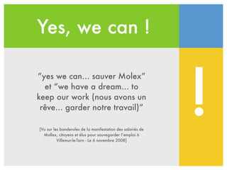 Yes, we can !
“yes we can… sauver Molex”
et “we have a dream… to
keep our work (nous avons un
rêve… garder notre travail)”
[Vu sur les banderoles de la manifestation des salariés de
Mollex, citoyens et élus pour sauvegarder l’emploi à
Villemur-le-Tarn - Le 6 novembre 2008]
!
 