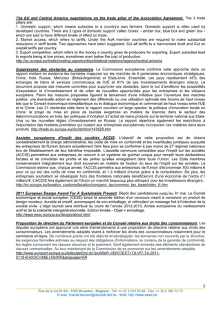 The EU and Central America negotiations on the trade pillar of the Association Agreement. The 3 trade
pillars are:
1. Domestic support, which means subsidies to a country‟s own farmers. Domestic support is often used by
developed countries. There are 3 types of domestic support called „boxes‟ - amber box, blue box and green box -
which are said to have different levels of effect on trade.
2. Market access, which refers to tariffs. Under the AoA member countries are required to make substantial
reductions in tariff levels. Two approaches have been suggested: Cut all tariffs to a harmonised level and Cut on
overall tariffs per country.
3. Export competition, which refers to the money a country gives its producers for exporting. Export subsidies lead
to exports being at low prices, sometimes even below the cost of production.
http://ec.europa.eu/trade/creating-opportunities/bilateral-relations/regions/central-america

Suppression des obstacles au commerce. La Commission européenne confirme cette approche dans un
rapport mettant en évidence les barrières majeures sur les marchés de 6 partenaires économiques stratégiques:
Chine, Inde, Russie, Mercosur (Brésil-Argentine) et Etats-Unis. Ensemble, ces pays représentent 45% des
échanges de biens et services commerciaux de l‟UE et 41% de ses investissements étrangers directs. Le
document propose des mesures concrètes pour supprimer ces obstacles, dans le but d‟améliorer les possibilités
d‟exportation et d‟investissement et de créer de nouvelles opportunités pour les entreprises et les citoyens
européens. Parmi les mesures proposées figurent le lancement d‟une initiative pour l‟ouverture des marchés
publics, une éventuelle action en règlement des différends ou une utilisation optimale des forums de haut niveau
tels que le Conseil économique transatlantique ou le dialogue économique et commercial de haut niveau entre l‟UE
et la Chine. Les 21 obstacles cités dans le rapport couvrent un large spectre: la politique d‟innovation locale en
Chine, le projet de mise en place de lourdes exigences en matière de licences dans le secteur des
télécommunications en Inde, les politiques d‟incitation à l‟achat de biens produits sur le territoire national aux Etats-
Unis ou les nouvelles règles d‟investissement en Russie. Le rapport répertorie également les restrictions à
l‟exportation des matières premières qui nuisent aux entreprises européennes incorporant ces matières dans leurs
produits. http://trade.ec.europa.eu/doclib/html/147629.htm

Assiette européenne d'impôt des sociétés ACCIS. L'objectif de cette proposition est de réduire
considérablement la charge administrative, les coûts de mise en conformité et les incertitudes juridiques auxquels
les entreprises de l'Union doivent actuellement faire face pour se conformer à pas moins de 27 régimes nationaux
lors de l'établissement de leur bénéfice imposable. L'assiette commune consolidée pour l'impôt sur les sociétés
(ACCIS) permettrait aux entreprises de recourir à un système de guichet unique pour remplir leurs déclarations
fiscales et de consolider les profits et les pertes qu'elles enregistrent dans toute l'Union. Les Etats membres
conserveraient intégralement leur droit souverain en matière de fixation du taux de l'impôt sur les sociétés. La
Commission estime que, chaque année, l'ACCIS permettra aux entreprises de l'Union d'économiser 700 millions €
pour ce qui est des coûts de mise en conformité, et 1,3 milliard d‟euros grâce à la consolidation. De plus, les
entreprises souhaitant se développer hors des frontières nationales bénéficieront d'une économie de l'ordre d‟1
milliard €. L'ACCIS fera également de l'Union un marché beaucoup plus attrayant pour les investisseurs étrangers.
http://ec.europa.eu/taxation_customs/taxation/company_tax/common_tax_base/index_fr.htm

2011 European Design Award For A Sustainable Present. Dépôt des candidatures jusqu‟au 31 mai. Le Comité
économique et social européen (CESE) lance la seconde édition d‟un concours visant à concevoir un produit de
design novateur, durable et créatif, accompagné de son emballage, et véhiculant un message fort à l‟intention de la
société civile. L‟objet lauréat sera distribué au cours de l‟année 2012-2013, Année européenne du vieillissement
actif et de la solidarité intergénérationnelle. Edition limitée - Objet + emballage.
http://www.eesc.europa.eu/design/about.html

Proposition de directive du Parlement européen et du Conseil relative aux droits des consommateurs. Les
députés européens ont approuvé une série d'amendements à une proposition de directive relative aux droits des
consommateurs. Les amendements adoptés visent à renforcer les droits des consommateurs notamment pour le
commerce en ligne. De nombreux points ont été réécrits et développés: les domaines non couverts par la directive,
les exigences formelles admises au respect des obligations d‟informations, le contenu de la garantie de conformité,
les règles concernant les clauses abusives et le paiement. Sont également annexés des éléments standardisés de
clauses contractuelles. Au tour maintenant de la Commission de se prononcer sur les amendements adoptés.
http://www.europarl.europa.eu/sides/getDoc.do?pubRef=-//EP//TEXT+TA+P7-TA-2011-
0116+0+DOC+XML+V0//FR&language=FR




                                                                                    2
_____________________________________________________________________________________
              Rue de la Loi 61-63 - 1040 Bruxelles - Belgique - Tel: ++ 32 2 233 03 84 - Fax: ++ 32 2 280 12 73
                          E-mail: chantal.leonard@diplobel.fed.be - Web: http://www.awex.be
 