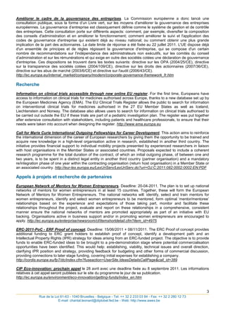 Améliorer le cadre de la gouvernance des entreprises. La Commission européenne a donc lancé une
consultation publique, sous la forme d‟un Livre vert, sur les moyens d'améliorer la gouvernance des entreprises
européennes. La gouvernance d‟entreprise est classiquement définie comme le système de gestion et de contrôle
des entreprises. Cette consultation porte sur différents aspects: comment, par exemple, diversifier la composition
des conseils d'administration et en améliorer le fonctionnement; comment améliorer le suivi et l'application des
codes de gouvernance d'entreprise qui existent déjà au niveau national; ou comment obtenir une plus grande
implication de la part des actionnaires. La date limite de réponse a été fixée au 22 juillet 2011. L'UE dispose déjà
d'un ensemble de principes et de règles régissant la gouvernance d'entreprise, qui se compose d'un certain
nombre de recommandations sur l'indépendance des administrateurs non exécutifs, sur les comités du conseil
d‟administration et sur les rémunérations et qui exige en outre des sociétés cotées une déclaration de gouvernance
d'entreprise. Ces dispositions se trouvent dans les textes suivants: directive sur les OPA (2004/25/CE), directive
sur la transparence des sociétés cotées (2004/109/CE), directive sur les droits des actionnaires (2007/36/CE),
directive sur les abus de marché (2003/6/CE) et directive sur l'audit (2006/43/CE).
http://ec.europa.eu/internal_market/company/modern/corporate-governance-framework_fr.htm

Recherche
Information on clinical trials accessible through new online EU register. For the first time, Europeans have
access to information on clinical trials for medicines authorised across Europe, thanks to a new database set up by
the European Medicines Agency (EMA). The EU Clinical Trials Register allows the public to search for information
on interventional clinical trials for medicines authorised in the 27 EU Member States as well as Iceland,
Liechtenstein and Norway. The database also allows users to search for information on clinical trials authorised to
be carried out outside the EU if these trials are part of a pediatric investigation plan. The register was put together
after extensive consultation with stakeholders, including patients and healthcare professionals, to ensure that their
needs were taken into account when designing the register. http://www.ema.europa.eu

Call for Marie Curie International Outgoing Fellowships for Career Development. This action aims to reinforce
the international dimension of the career of European researchers by giving them the opportunity to be trained and
acquire new knowledge in a high-level organisation active in research, established in another third country. The
initiative provides financial support to individual mobility projects presented by experienced researchers in liaison
with host organisations in the Member States or associated countries. Proposals expected to include a coherent
research programme for the total duration of the contract, of which an initial outgoing phase, of between one and
two years, is to be spent in a distinct legal entity in another third country (partner organisation) and a mandatory
re/integration phase of one year within the contracting organisation (return host organisation) in a Member State or
an associated country. http://eur-lex.europa.eu/LexUriServ/LexUriServ.do?uri=OJ:C:2011:082:0002:0002:EN:PDF

Appels à projets et recherche de partenaires
European Network of Mentors for Women Entrepreneurs. Deadline: 20-04-2011. The plan is to set up national
networks of mentors for women entrepreneurs in at least 15 countries. Together, these will form the European
Network of Mentors for Women Entrepreneurs. The national networks will: identify, select and train mentors for
women entrepreneurs, identify and select women entrepreneurs to be mentored, form optimal „mentor/mentoree‟
relationships based on the experience and expectations of those taking part, monitor and facilitate these
relationships throughout the project, evaluate and report on these relationships in a comprehensive, consistent
manner ensure the national networks of mentors are promoted appropriately as part of an initiative with EU
backing. Organisations active in business support and/or in promoting women entrepreneurs are encouraged to
apply. http://ec.europa.eu/enterprise/newsroom/cf/itemshortdetail.cfm?item_id=4975

ERC-2011-PoC - ERF Proof of concept. Deadline: 15/06/2011 + 08/11/2011. The ERC Proof of concept provides
additional funding to ERC grant holders to establish proof of concept, identify a development path and an
Intellectual Property Rights (IPR) strategy for ideas arising from an ERC-funded project. The objective is to provide
funds to enable ERC-funded ideas to be brought to a pre-demonstration stage where potential commercialisation
opportunities have been identified. This would help: establishing, viability, technical issues and overall direction,
clarifying IPR position and strategy, providing feedback for budgeting and other forms of commercial discussion,
providing connections to later stage funding, covering initial expenses for establishing a company.
http://cordis.europa.eu/fp7/dc/index.cfm?fuseaction=UserSite.IdeasDetailsCallPage&call_id=389

CIP Eco-innovation: prochain appel le 28 avril avec une deadline fixée au 8 septembre 2011. Les informations
relatives à cet appel seront publiées sur le site du programme le jour de sa publication.
http://ec.europa.eu/environment/eco-innovation/getting-funds/index_en.htm


                                                                                    3
_____________________________________________________________________________________
              Rue de la Loi 61-63 - 1040 Bruxelles - Belgique - Tel: ++ 32 2 233 03 84 - Fax: ++ 32 2 280 12 73
                          E-mail: chantal.leonard@diplobel.fed.be - Web: http://www.awex.be
 