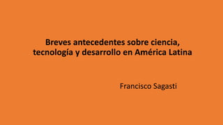 Breves antecedentes sobre ciencia,
tecnología y desarrollo en América Latina
Francisco Sagasti
 