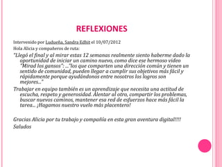 REFLEXIONES
Intervenido por Ludueña, Sandra Edhit el 10/07/2012
Hola Alicia y compañeros de ruta:
“Llegó el final y al mirar estas 12 semanas realmente siento haberme dado la
   oportunidad de iniciar un camino nuevo, como dice ese hermoso video
   "Mirad los gansos": ..."los que comparten una dirección común y tienen un
   sentido de comunidad, pueden llegar a cumplir sus objetivos más fácil y
   rápidamente porque ayudándonos entre nosotros los logros son
   mejores..."
Trabajar en equipo también es un aprendizaje que necesita una actitud de
   escucha, respeto y generosidad. Alentar al otro, compartir los problemas,
   buscar nuevos caminos, mantener esa red de esfuerzos hace más fácil la
   tarea... ¡Hagamos nuestro vuelo más placentero!

Gracias Alicia por tu trabajo y compañía en esta gran aventura digital!!!!
Saludos
 