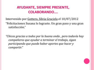 AYUDANTE, SIEMPRE PRESENTE,
             COLABORANDO….
Intervenido por Gottero, Silvia Graciela el 10/07/2012
“Felicitaciones Susana lo lograste. Un gran paso y una gran
  satisfacción.”

“Chicos gracias a todos por la buena onda , pero todavía hay
  compañeros que ayudar a terminar el trabajo, sigan
  participando que puede haber aportes que hacer y
  compartir.”
 