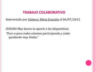 TRABAJO COLABORATIVO
Intervenido por Gottero, Silvia Graciela el 06/07/2012

SUSANA Muy bueno tu aporte a las diapositivas.
“Poco a poco todos estamos participando y están
  quedando muy lindas.”
 