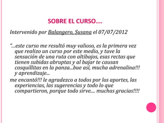 SOBRE EL CURSO….
Intervenido por Balangero, Susana el 07/07/2012

“…este curso me resultó muy valioso, es la primera vez
  que realizo un curso por este medio, y tuve la
  sensación de una ruta con altibajos, esas rectas que
  tienen subidas abruptas y al bajar te causan
  cosquillitas en la panza...bue así, mucha adrenalina!!!
  y aprendizaje...
me encantó!!! le agradezco a todos por los aportes, las
  experiencias, las sugerencias y todo lo que
  compartieron, porque todo sirve.... muchas gracias!!!!
 