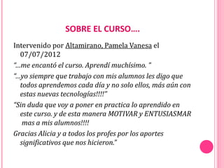 SOBRE EL CURSO….
Intervenido por Altamirano, Pamela Vanesa el
  07/07/2012
“…me encantó el curso. Aprendí muchísimo. ”
“…yo siempre que trabajo con mis alumnos les digo que
  todos aprendemos cada día y no solo ellos, más aún con
  estas nuevas tecnologías!!!!”
“Sin duda que voy a poner en practica lo aprendido en
  este curso. y de esta manera MOTIVAR y ENTUSIASMAR
   mas a mis alumnos!!!!
Gracias Alicia y a todos los profes por los aportes
  significativos que nos hicieron.”
 