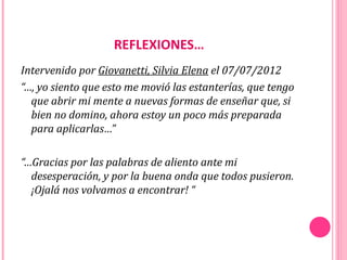 REFLEXIONES…
Intervenido por Giovanetti, Silvia Elena el 07/07/2012
“…, yo siento que esto me movió las estanterías, que tengo
  que abrir mi mente a nuevas formas de enseñar que, si
  bien no domino, ahora estoy un poco más preparada
  para aplicarlas…”

“…Gracias por las palabras de aliento ante mi
  desesperación, y por la buena onda que todos pusieron.
  ¡Ojalá nos volvamos a encontrar! “
 