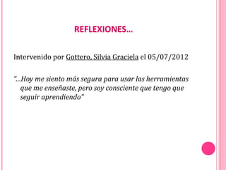 REFLEXIONES…

Intervenido por Gottero, Silvia Graciela el 05/07/2012

“…Hoy me siento más segura para usar las herramientas
  que me enseñaste, pero soy consciente que tengo que
  seguir aprendiendo”
 