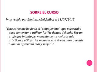 SOBRE EL CURSO
Intervenido por Benitez, Abel Anibal el 11/07/2012

“Este curso me ha dado el "empujoncito" que necesitaba
  para comenzar a utilizar las Tic dentro del aula. Soy un
  profe que intento permanentemente mejorar mis
  prácticas y utilizar los recursos que sirvan para que mis
  alumnos aprendan más y mejor…”
 
