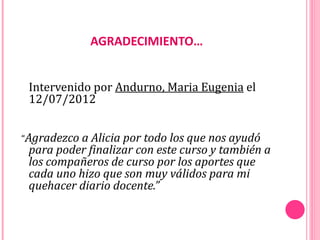 AGRADECIMIENTO…


 Intervenido por Andurno, Maria Eugenia el
 12/07/2012


“Agradezco a Alicia por todo los que nos ayudó
 para poder finalizar con este curso y también a
 los compañeros de curso por los aportes que
 cada uno hizo que son muy válidos para mi
 quehacer diario docente.”
 