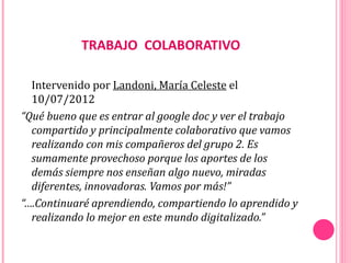 TRABAJO COLABORATIVO

  Intervenido por Landoni, María Celeste el
  10/07/2012
“Qué bueno que es entrar al google doc y ver el trabajo
  compartido y principalmente colaborativo que vamos
  realizando con mis compañeros del grupo 2. Es
  sumamente provechoso porque los aportes de los
  demás siempre nos enseñan algo nuevo, miradas
  diferentes, innovadoras. Vamos por más!”
“….Continuaré aprendiendo, compartiendo lo aprendido y
  realizando lo mejor en este mundo digitalizado.”
 