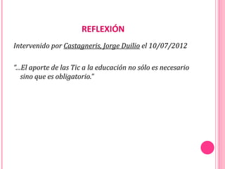 REFLEXIÓN
Intervenido por Castagneris, Jorge Duilio el 10/07/2012

“…El aporte de las Tic a la educación no sólo es necesario
  sino que es obligatorio.”
 