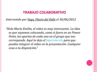 TRABAJO COLABORATIVO
Intervenido por Vega, Flavio del Valle el 30/06/2012

“Hola Maria Emilia, el video es muy interesante. La idea
  es que vayamos colocando, como si fuera en un Power
  Point, los aportes de cada uno en el grupo que nos
  corresponde. Aquí te dejo el hipervínculo para que
  puedas integrar el video en la presentación. Cualquier
  cosa a tu disposición.”
 
