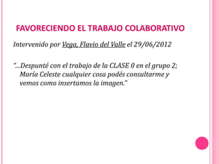 FAVORECIENDO EL TRABAJO COLABORATIVO
Intervenido por Vega, Flavio del Valle el 29/06/2012

“…Despunté con el trabajo de la CLASE 0 en el grupo 2;
  María Celeste cualquier cosa podés consultarme y
  vemos como insertamos la imagen.”
 