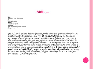 MAIL …
•   De:
    Graciela Elba Andrisano
    Para:
    Alicia Bravino
    Fecha:
    11-07-12 02:27
    Asunto: 
    RE: estamos llegando al final?
    Etiquetas:



    ¡hola, Alicia! quiero decirte gracias por todo lo que -particularmente- me
    has brindado. Imaginarás que con 38 años de docencia no hago este
    curso por el puntaje, ¡ni lo pensé!, sencillamente lo hago porque amo la
    docencia en el aula, y la gestión, y procuro en todo momento brindar lo
    mejor a todos y cada uno ¿cómo resulta? ... el tiempo lo dirá. No me falta
    mucho para jubilarme, pero tengo el mismo entusiasmo del primer día, y
    acrecentado por la experiencia. Este modelo 1 a 1 es como la cereza del
    postre en mi actividad, y espero poder realizar el postítulo, con miras
    a continuar trabajando con otros colegas cuando ya pase a la categoría
    de "pasiva" (¿pasiva? ¡nunca!)
 